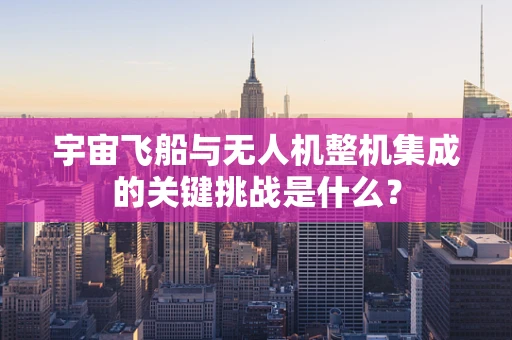 宇宙飞船与无人机整机集成的关键挑战是什么？