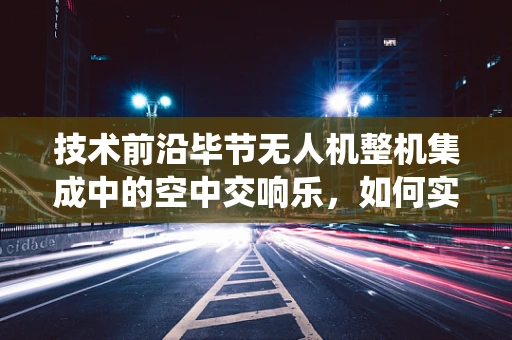 技术前沿毕节无人机整机集成中的空中交响乐，如何实现多系统无缝协同？