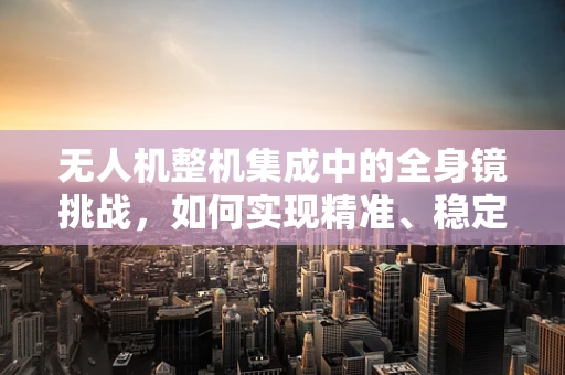 无人机整机集成中的全身镜挑战，如何实现精准、稳定的视觉反馈？