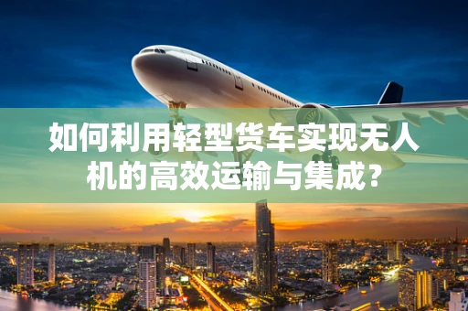 如何利用轻型货车实现无人机的高效运输与集成？