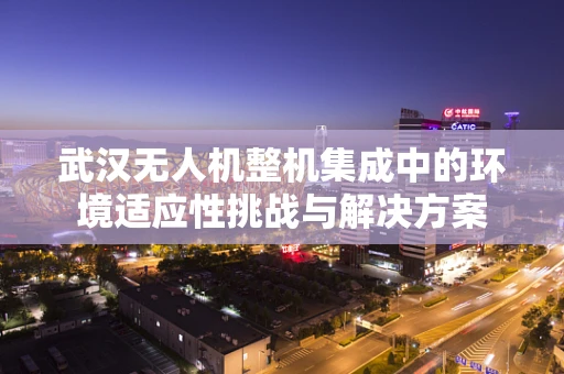武汉无人机整机集成中的环境适应性挑战与解决方案