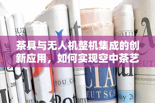 茶具与无人机整机集成的创新应用，如何实现空中茶艺的完美融合？