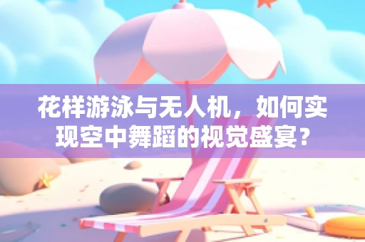 花样游泳与无人机，如何实现空中舞蹈的视觉盛宴？