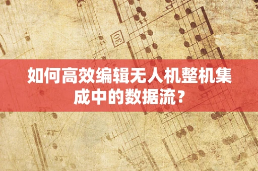 如何高效编辑无人机整机集成中的数据流？