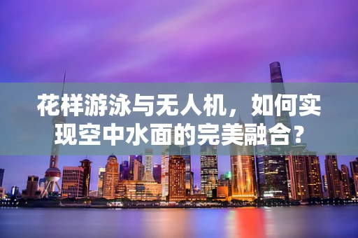 花样游泳与无人机，如何实现空中水面的完美融合？