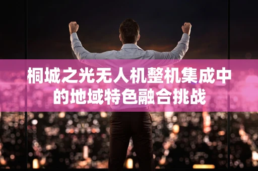 桐城之光无人机整机集成中的地域特色融合挑战