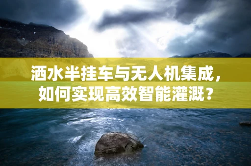 洒水半挂车与无人机集成，如何实现高效智能灌溉？