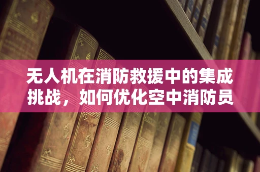 无人机在消防救援中的集成挑战，如何优化空中消防员视角的实时传输？