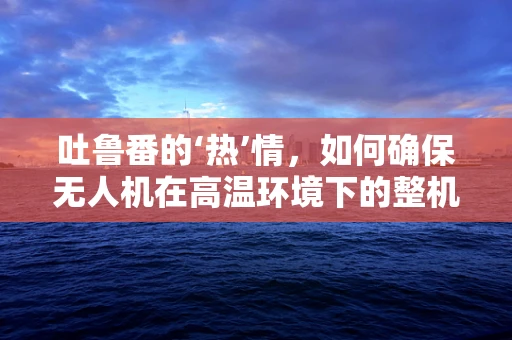 吐鲁番的‘热’情，如何确保无人机在高温环境下的整机集成稳定性？