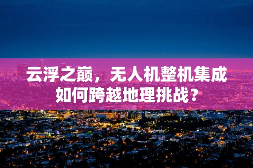 云浮之巅，无人机整机集成如何跨越地理挑战？