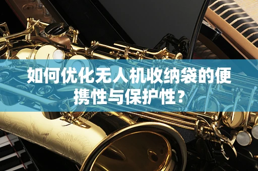 如何优化无人机收纳袋的便携性与保护性？