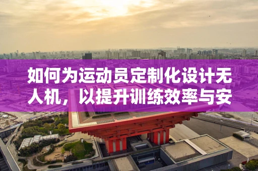 如何为运动员定制化设计无人机，以提升训练效率与安全性？