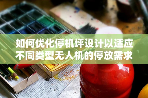 如何优化停机坪设计以适应不同类型无人机的停放需求？