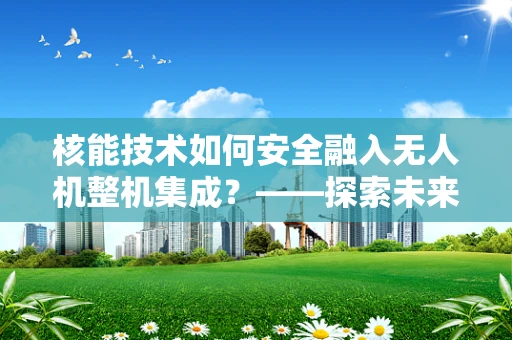 核能技术如何安全融入无人机整机集成？——探索未来无人机的绿色动力新路径