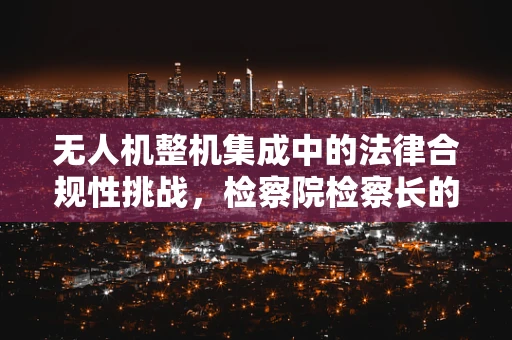 无人机整机集成中的法律合规性挑战，检察院检察长的视角
