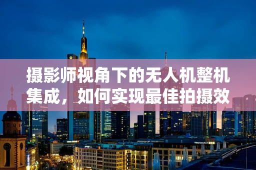 摄影师视角下的无人机整机集成，如何实现最佳拍摄效果？