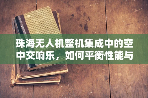 珠海无人机整机集成中的空中交响乐，如何平衡性能与城市环境和谐共融？