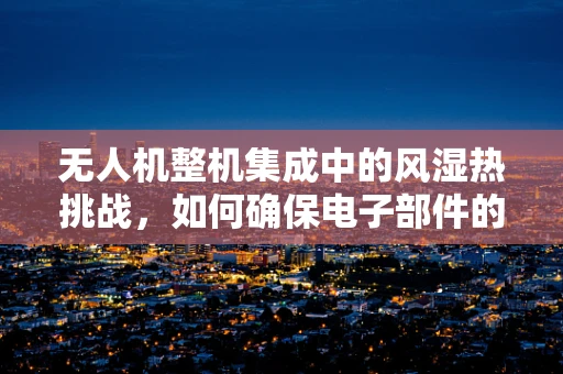 无人机整机集成中的风湿热挑战，如何确保电子部件的稳定运行？