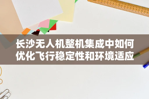 长沙无人机整机集成中如何优化飞行稳定性和环境适应性？