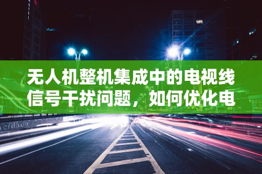无人机整机集成中的电视线信号干扰问题，如何优化电视线传输性能？