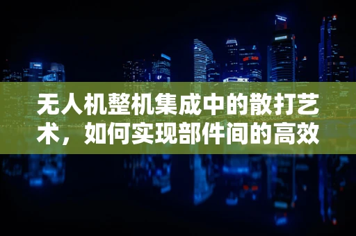 无人机整机集成中的散打艺术，如何实现部件间的高效协同？