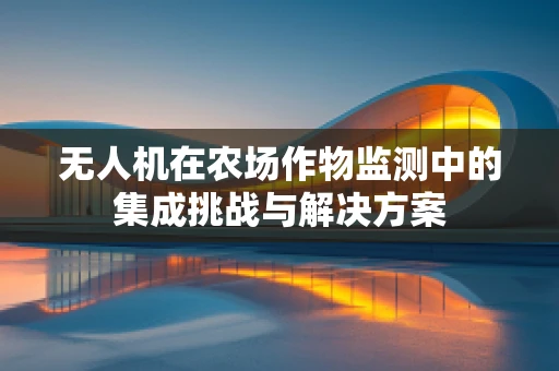 无人机在农场作物监测中的集成挑战与解决方案