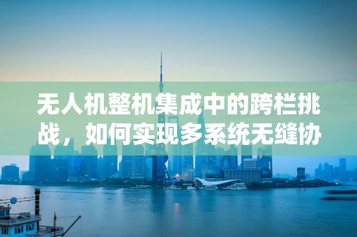 无人机整机集成中的跨栏挑战，如何实现多系统无缝协作？
