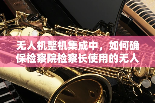 无人机整机集成中，如何确保检察院检察长使用的无人机安全合规？
