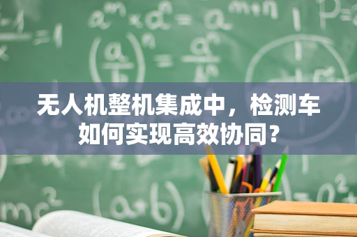 无人机整机集成中，检测车如何实现高效协同？
