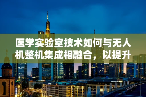 医学实验室技术如何与无人机整机集成相融合，以提升样本运输效率？