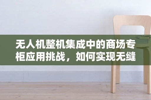 无人机整机集成中的商场专柜应用挑战，如何实现无缝体验？
