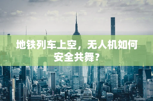 地铁列车上空，无人机如何安全共舞？