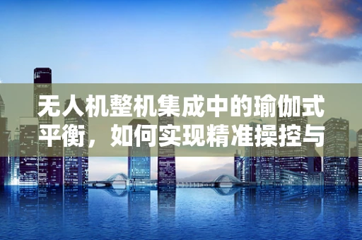 无人机整机集成中的瑜伽式平衡，如何实现精准操控与稳定飞行？