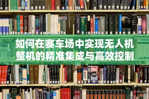 如何在赛车场中实现无人机整机的精准集成与高效控制？