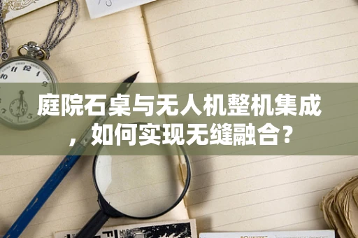 庭院石桌与无人机整机集成，如何实现无缝融合？