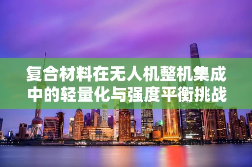 复合材料在无人机整机集成中的轻量化与强度平衡挑战