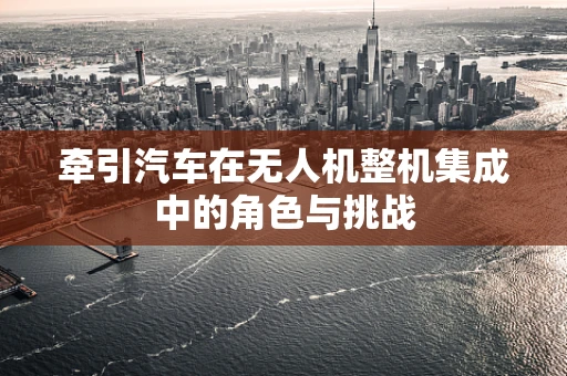 牵引汽车在无人机整机集成中的角色与挑战