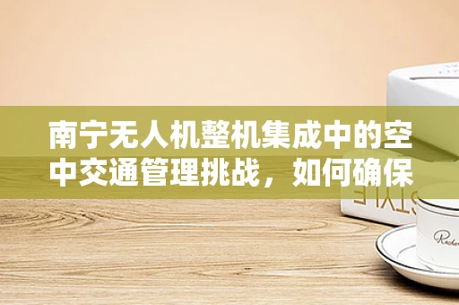 南宁无人机整机集成中的空中交通管理挑战，如何确保无人机与城市天际线和谐共舞？