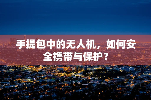 手提包中的无人机，如何安全携带与保护？