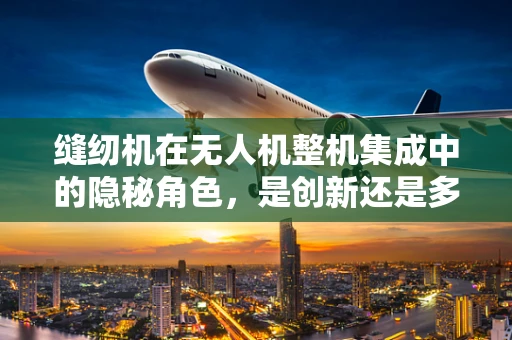 缝纫机在无人机整机集成中的隐秘角色，是创新还是多余？