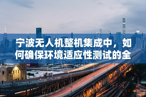 宁波无人机整机集成中，如何确保环境适应性测试的全面性？