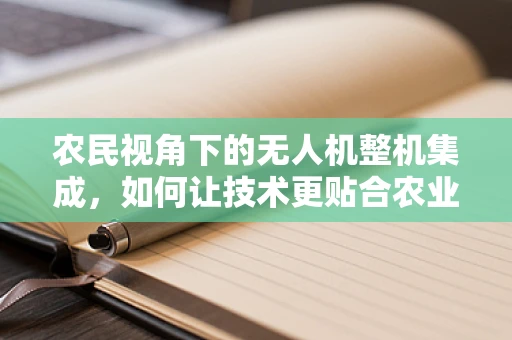 农民视角下的无人机整机集成，如何让技术更贴合农业需求？