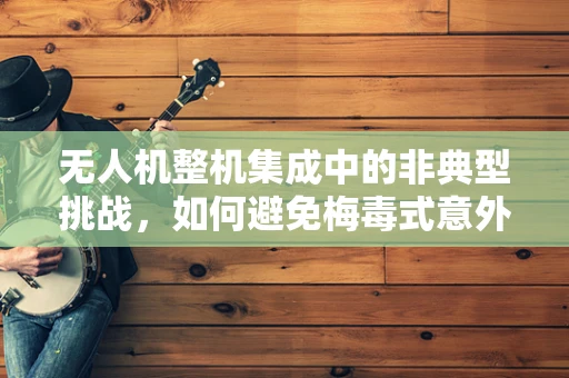 无人机整机集成中的非典型挑战，如何避免梅毒式意外？