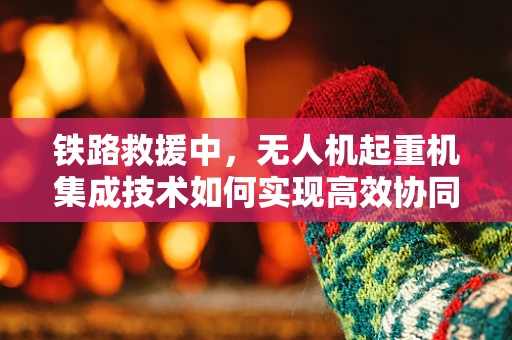 铁路救援中，无人机起重机集成技术如何实现高效协同？