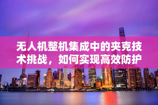 无人机整机集成中的夹克技术挑战，如何实现高效防护与轻量化？