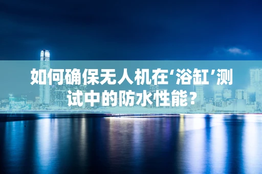 如何确保无人机在‘浴缸’测试中的防水性能？