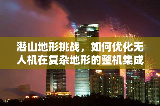 潜山地形挑战，如何优化无人机在复杂地形的整机集成与飞行稳定性？