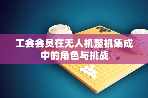 工会会员在无人机整机集成中的角色与挑战