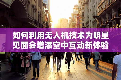 如何利用无人机技术为明星见面会增添空中互动新体验？