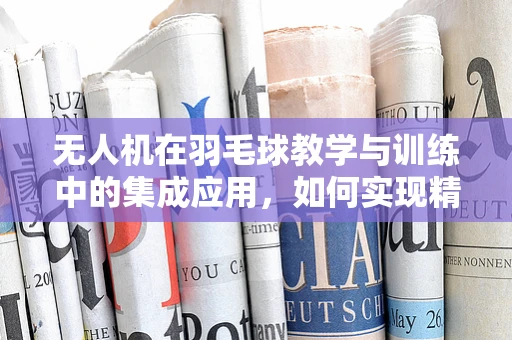 无人机在羽毛球教学与训练中的集成应用，如何实现精准投球？